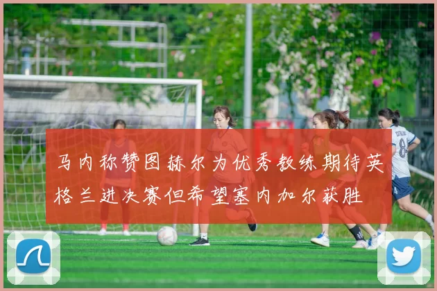 马内称赞图赫尔为优秀教练期待英格兰进决赛但希望塞内加尔获胜