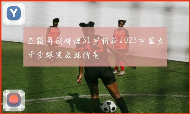 王霜再创辉煌31岁斩获2025中国女子金球奖成就新高