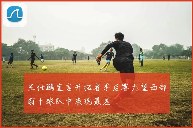 王仕鹏直言开拓者季后赛无望西部前十球队中表现最差