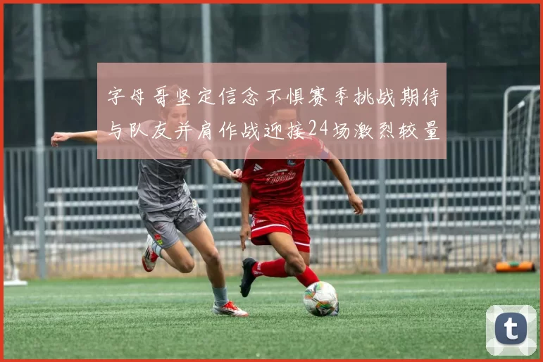 字母哥坚定信念不惧赛季挑战期待与队友并肩作战迎接24场激烈较量