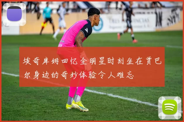 埃奇库姆回忆全明星时刻坐在贾巴尔身边的奇妙体验令人难忘