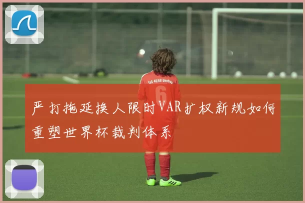 严打拖延换人限时VAR扩权新规如何重塑世界杯裁判体系