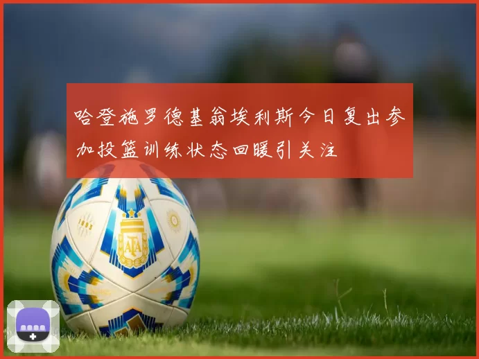 哈登施罗德基翁埃利斯今日复出参加投篮训练状态回暖引关注