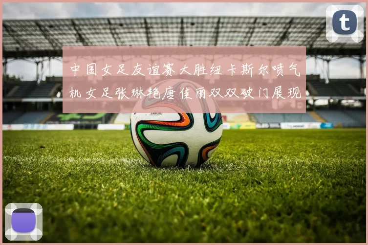 中国女足友谊赛大胜纽卡斯尔喷气机女足张琳艳唐佳丽双双破门展现实力