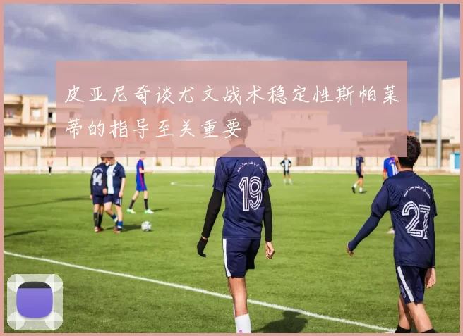 皮亚尼奇谈尤文战术稳定性斯帕莱蒂的指导至关重要