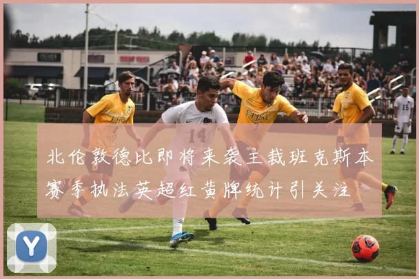 北伦敦德比即将来袭主裁班克斯本赛季执法英超红黄牌统计引关注