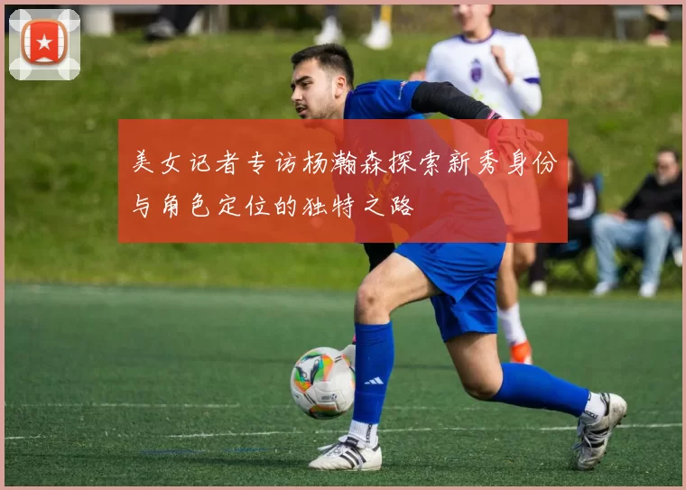 美女记者专访杨瀚森探索新秀身份与角色定位的独特之路