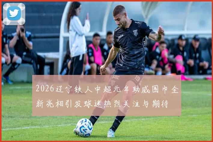 2026辽宁铁人中超元年助威围巾全新亮相引发球迷热烈关注与期待