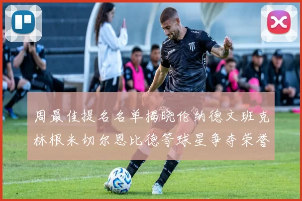周最佳提名名单揭晓伦纳德文班克林根米切尔恩比德等球星争夺荣誉