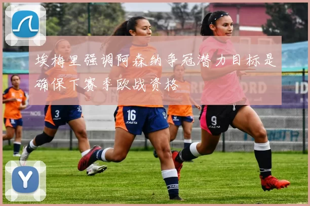 埃梅里强调阿森纳争冠潜力目标是确保下赛季欧战资格