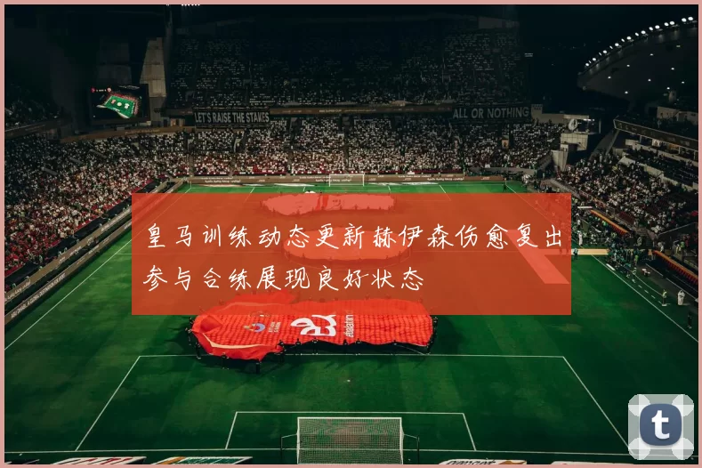皇马训练动态更新赫伊森伤愈复出参与合练展现良好状态