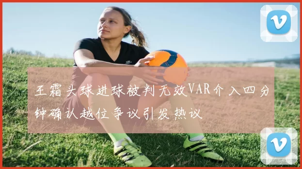 王霜头球进球被判无效VAR介入四分钟确认越位争议引发热议
