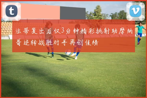 法蒂复出后仅3分钟精彩挑射助摩纳哥逆转战胜对手再创佳绩