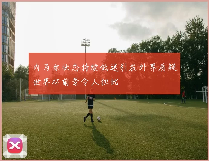 内马尔状态持续低迷引发外界质疑世界杯前景令人担忧