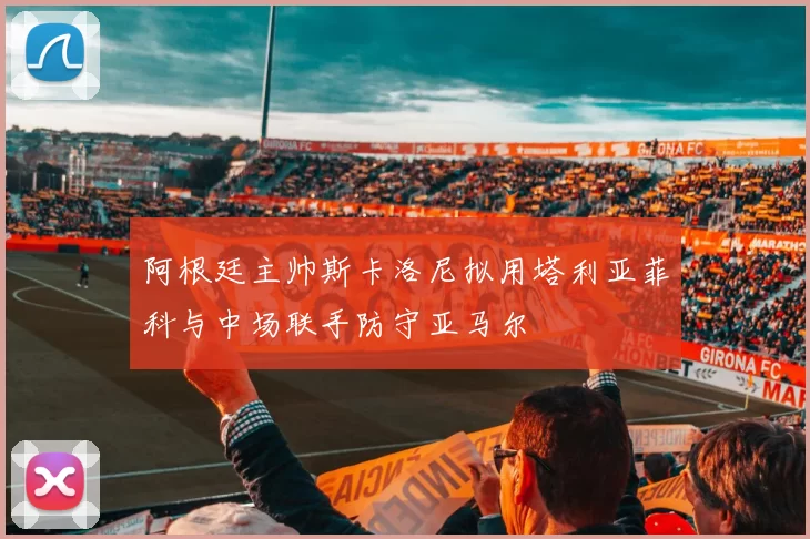 阿根廷主帅斯卡洛尼拟用塔利亚菲科与中场联手防守亚马尔