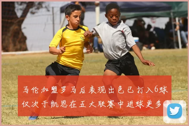 马伦加盟罗马后表现出色已打入6球仅次于凯恩在五大联赛中进球更多