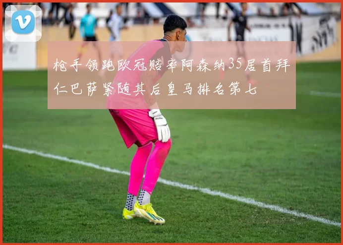 枪手领跑欧冠赔率阿森纳35居首拜仁巴萨紧随其后皇马排名第七