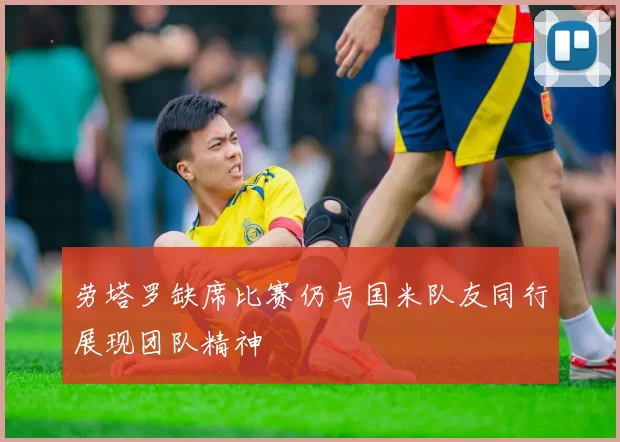 劳塔罗缺席比赛仍与国米队友同行展现团队精神