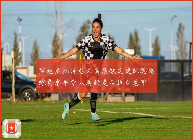 阿达尼批评尤文高层缺乏建队思路球员水平令人质疑是否适合意甲