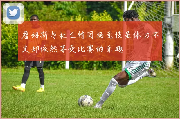 詹姆斯与杜兰特同场竞技虽体力不支却依然享受比赛的乐趣