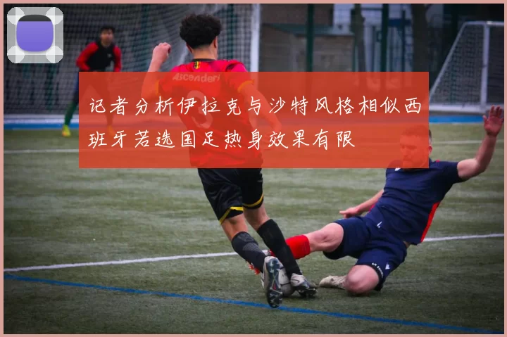 记者分析伊拉克与沙特风格相似西班牙若选国足热身效果有限