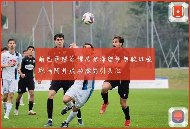 前巴萨球员穆尼尔滞留伊朗航班被取消阿丹成功撤离引关注