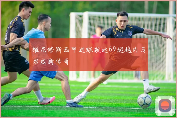维尼修斯西甲进球数达69超越内马尔成新传奇