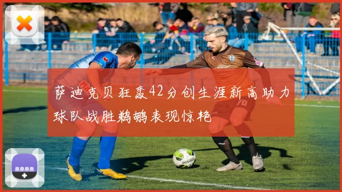 萨迪克贝狂轰42分创生涯新高助力球队战胜鹈鹕表现惊艳
