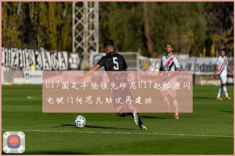 U17国足半场领先印尼U17赵松源闪电破门何思凡助攻再建功
