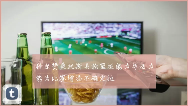 科尔赞桑托斯具抢篮板能力与活力能为比赛增添不确定性