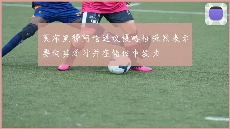莫布里赞阿伦进攻侵略性强烈表示要向其学习并在错位中发力